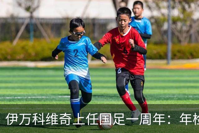 伊万科维奇上任国足一周年：年检合格 大考开始
