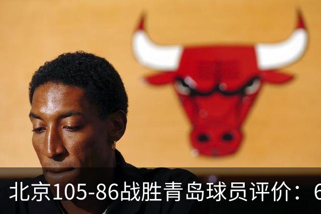 北京105-86战胜青岛球员评价：6人优秀，2人及格，丘天崩盘
